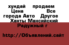 хундай 78 продаем › Цена ­ 650 000 - Все города Авто » Другое   . Ханты-Мансийский,Радужный г.